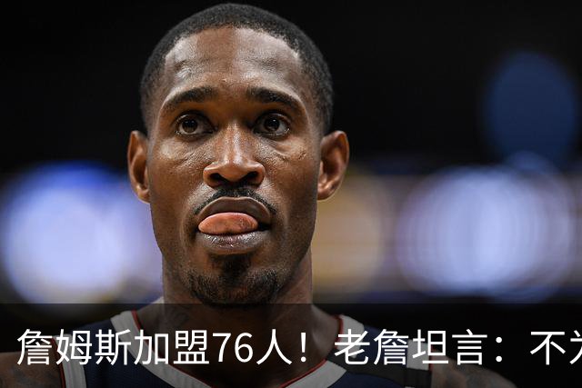 詹姆斯加盟76人！老詹坦言：不为钱不为家人只为赢！